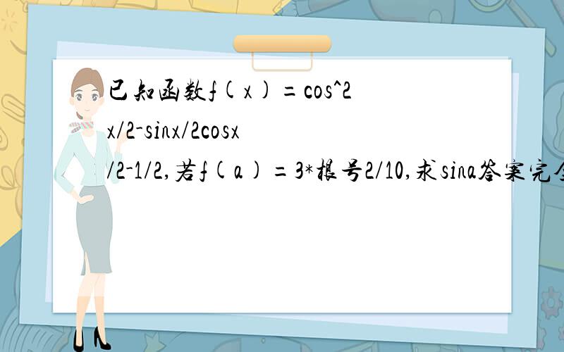 已知函数f(x)=cos^2x/2-sinx/2cosx/2-1/2,若f(a)=3*根号2/10,求sina答案完全看不懂 不能理解. f(x)=cos^2x/2-sinx/2cosx/2-1/2=1/2(cosx+1-sinx)-1/2=(cosx-sinx)/2=√2/2cos(x+π/4)f(a)=√2/2cos(x+π/4)=3√2/10cos(a+π/4)=3/5 cos2(x+π/4)=