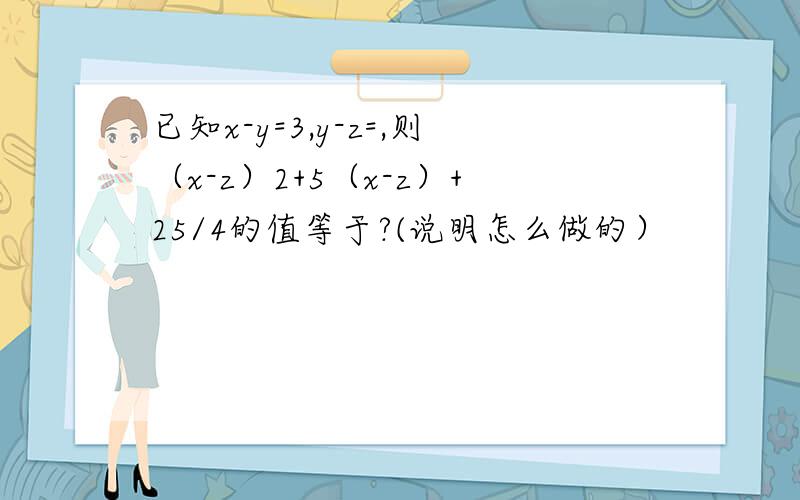 已知x-y=3,y-z=,则（x-z）2+5（x-z）+25/4的值等于?(说明怎么做的）