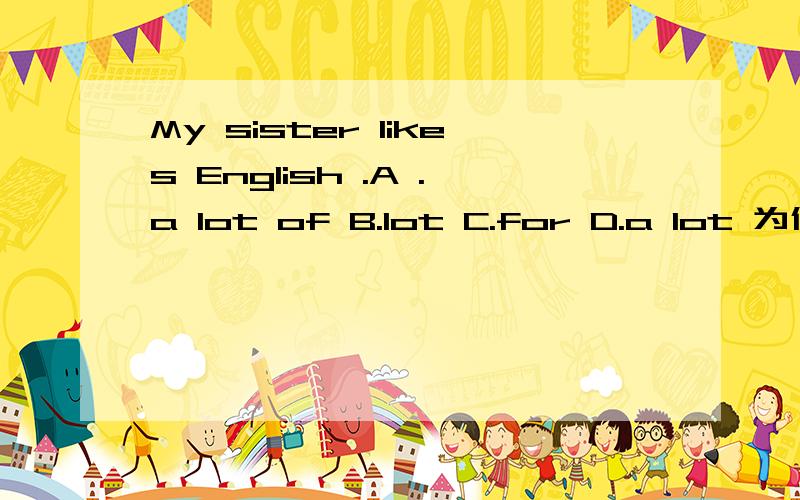 My sister likes English .A .a lot of B.lot C.for D.a lot 为什么我选D是错的?