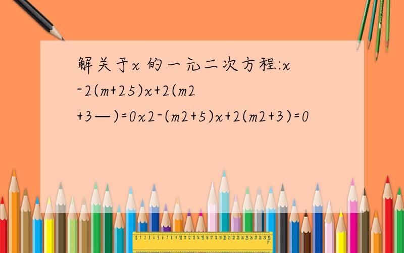 解关于x 的一元二次方程:x-2(m+25)x+2(m2+3—)=0x2-(m2+5)x+2(m2+3)=0