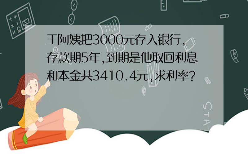 王阿姨把3000元存入银行,存款期5年,到期是他取回利息和本金共3410.4元,求利率?