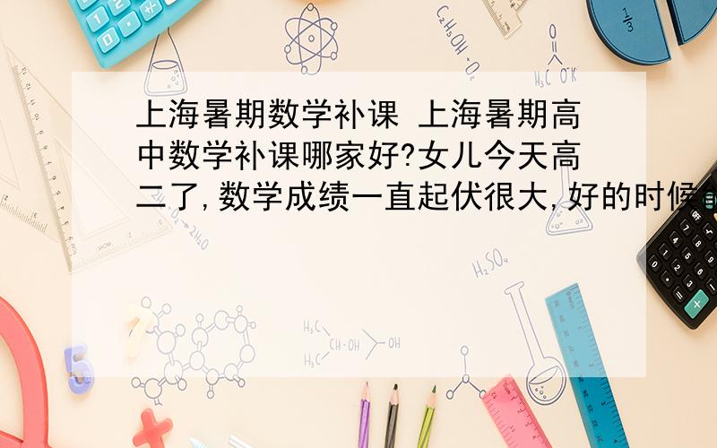 上海暑期数学补课 上海暑期高中数学补课哪家好?女儿今天高二了,数学成绩一直起伏很大,好的时候能在前几名,差的时候能在几十名,想给她找个好的补课机构,把成绩给稳定住