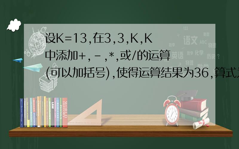 设K=13,在3,3,K,K中添加+,-,*,或/的运算(可以加括号),使得运算结果为36,算式为?