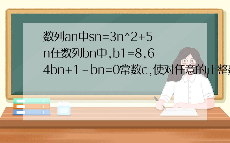 数列an中sn=3n^2+5n在数列bn中,b1=8,64bn+1-bn=0常数c,使对任意的正整数n,an+logcbn值为m,求c和m