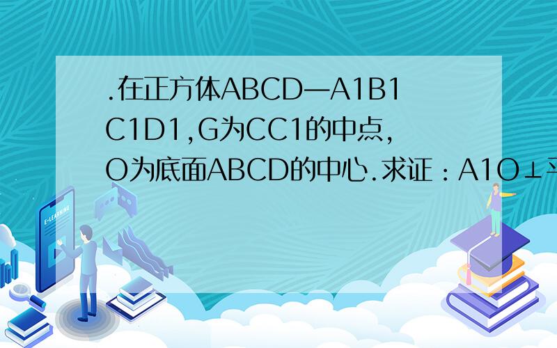 .在正方体ABCD—A1B1C1D1,G为CC1的中点,O为底面ABCD的中心.求证：A1O⊥平面GBD（4分） 解析：