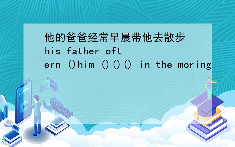 他的爸爸经常早晨带他去散步 his father oftern ()him ()()() in the moring