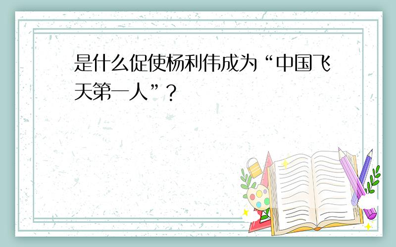 是什么促使杨利伟成为“中国飞天第一人”?
