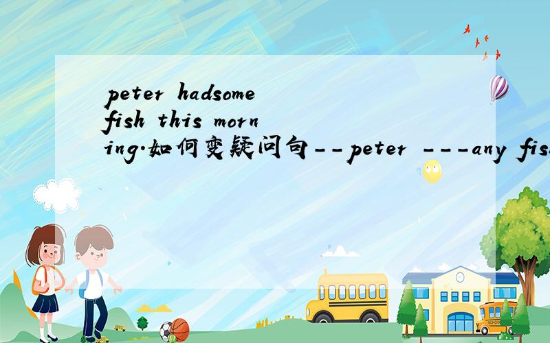 peter hadsome fish this morning.如何变疑问句--peter ---any fish this morning?