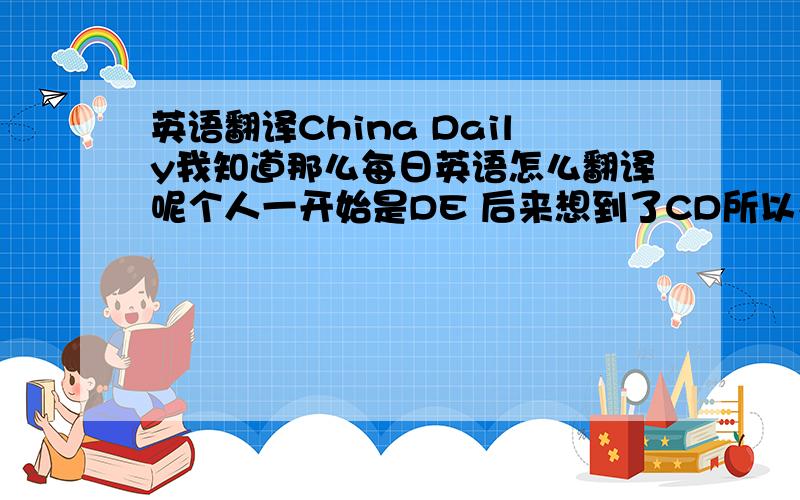 英语翻译China Daily我知道那么每日英语怎么翻译呢个人一开始是DE 后来想到了CD所以又倾向于ED了