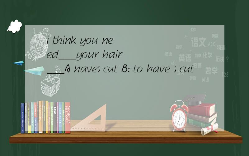 i think you need___your hair___A have;cut B:to have ;cut