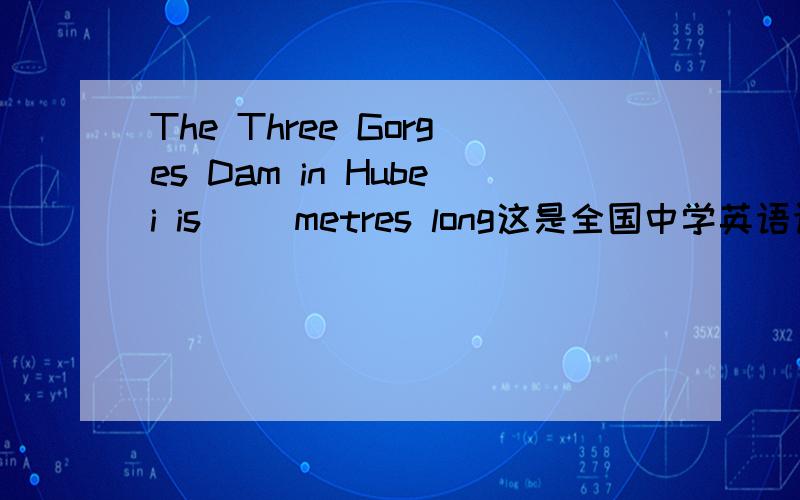 The Three Gorges Dam in Hubei is （）metres long这是全国中学英语语言技能竞赛的试题,选一个A