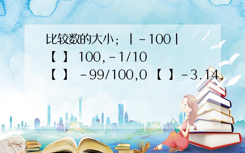 比较数的大小；｜-100｜ 【 】 100,-1/10 【 】 -99/100,0 【 】-3.14.