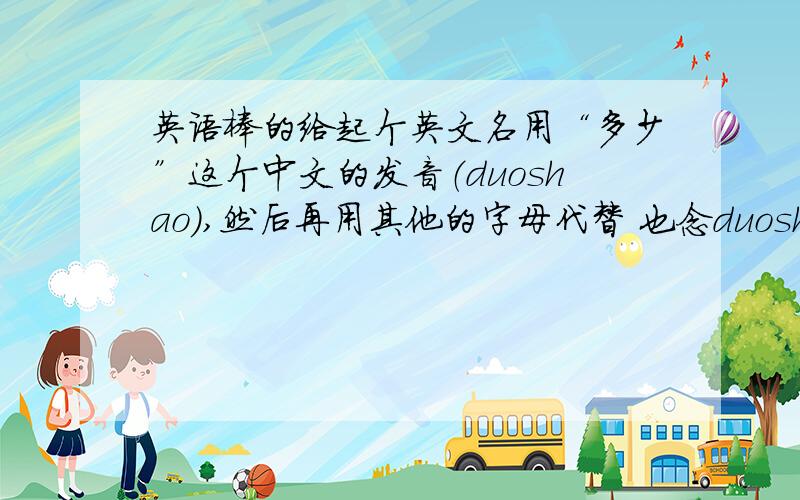 英语棒的给起个英文名用“多少”这个中文的发音（duoshao）,然后再用其他的字母代替 也念duoshao的发音 弄几个用英文发音的 读的音要类似或者相同,简单的就是换一下duoshao发音的字母!（注