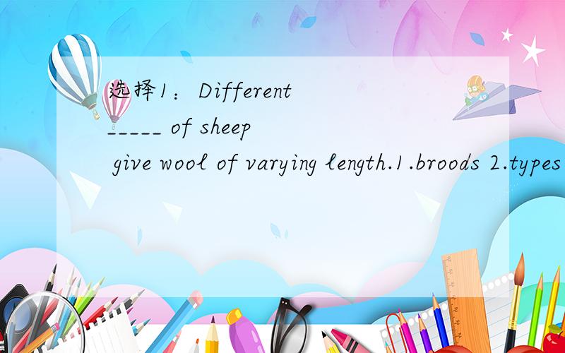 选择1：Different _____ of sheep give wool of varying length.1.broods 2.types 3.kinds 4.breeds 2：The _________ of 10 to 5 is 2 to 1.1.proportion 2.ration 3.ratio 4.fraction 3：Students are required _________ responsibility for each other at scho