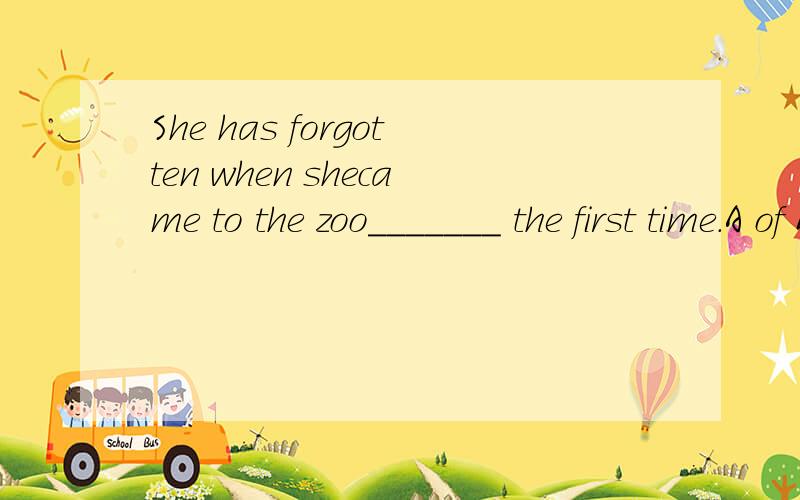 She has forgotten when shecame to the zoo_______ the first time.A of B on C for D in