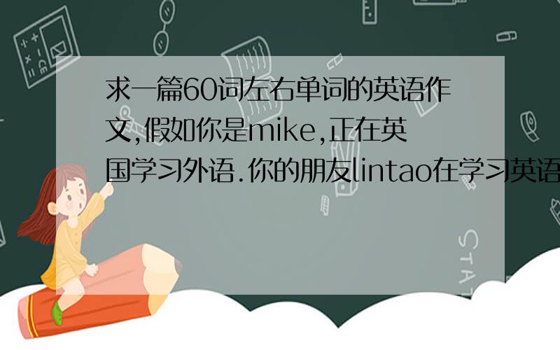 求一篇60词左右单词的英语作文,假如你是mike,正在英国学习外语.你的朋友lintao在学习英语上遇到一些困难向你求助,写一封信给他,告诉他方法.