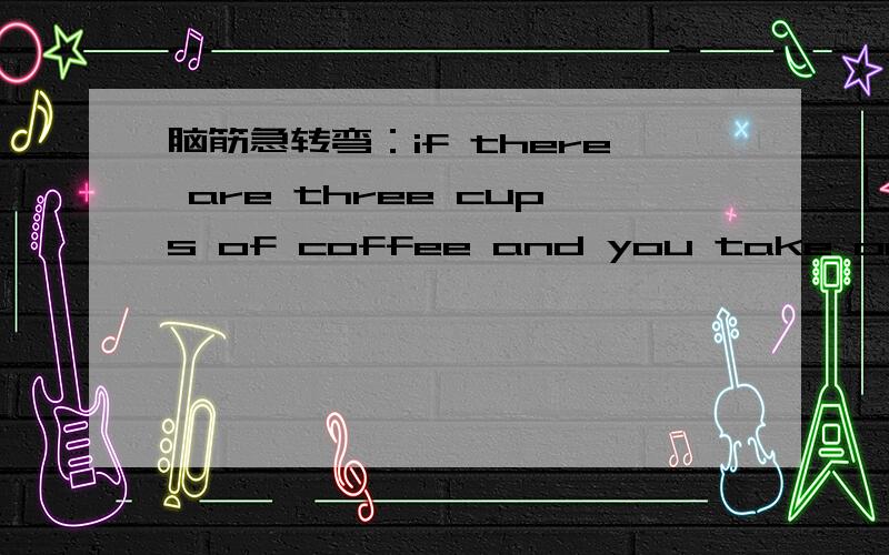 脑筋急转弯：if there are three cups of coffee and you take one away .how many do you have