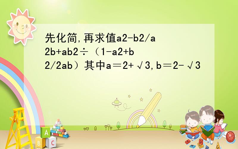 先化简,再求值a2-b2/a2b+ab2÷（1-a2+b2/2ab）其中a＝2+√3,b＝2-√3