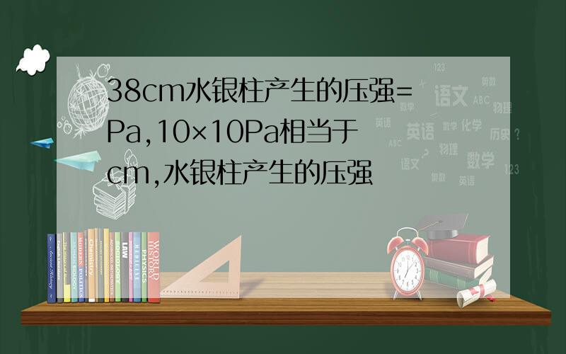 38cm水银柱产生的压强= Pa,10×10Pa相当于 cm,水银柱产生的压强