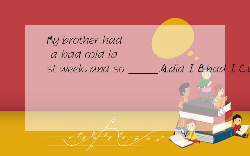 My brother had a bad cold last week,and so _____.A.did I B.had I C.was I D.I did
