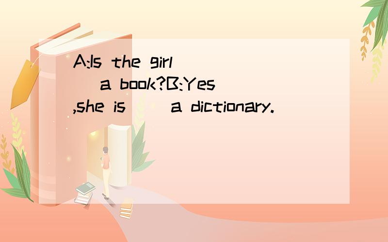 A:Is the girl( )a book?B:Yes,she is( )a dictionary.