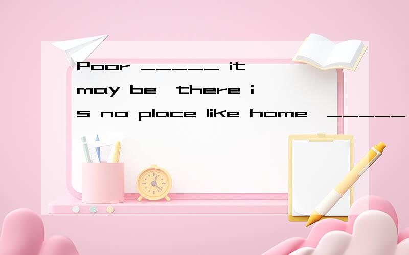 Poor _____ it may be,there is no place like home,_____ you may go.