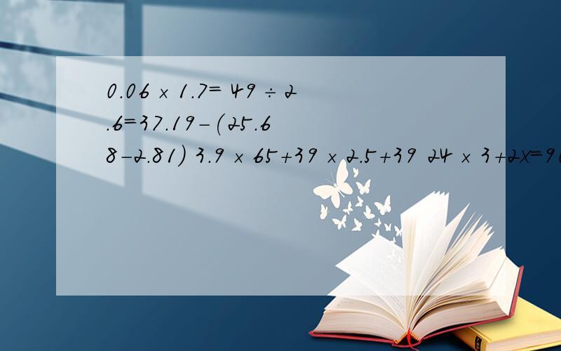 0.06×1.7= 49÷2.6=37.19-(25.68-2.81) 3.9×65+39×2.5+39 24×3+2x=902.78×2.3= 58.6÷11=9.83×1.5+0.17×1.5 (0.8+0.4)×2.517×12-2x=17 3.31×2+7.2x=8.0642.3×0.78= 28.5÷15=65.4÷10.9×2+38 2.9×800+700÷0.56.04×0.32= 71.28÷0.54=1.008÷0.48+3.76 4.