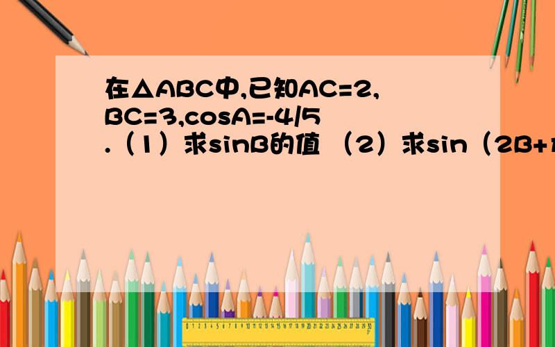 在△ABC中,已知AC=2,BC=3,cosA=-4/5.（1）求sinB的值 （2）求sin（2B+π/6）的值在△ABC中,已知AC=2,BC=3,cosA=-4/5.（1）求sinB的值（2）求sin（2B+π/6）的值