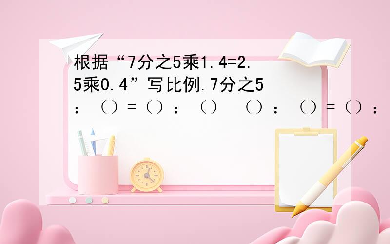 根据“7分之5乘1.4=2.5乘0.4”写比例.7分之5：（）=（）：（） （）：（）=（）：0.4