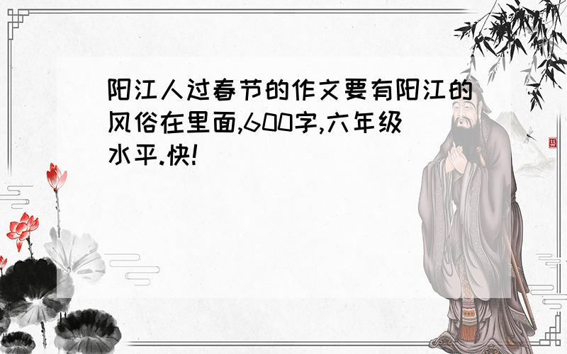 阳江人过春节的作文要有阳江的风俗在里面,600字,六年级水平.快!