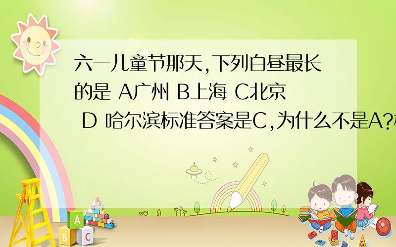 六一儿童节那天,下列白昼最长的是 A广州 B上海 C北京 D 哈尔滨标准答案是C,为什么不是A?标准答案是D,打错了