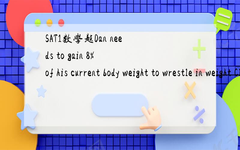 SAT1数学题Dan needs to gain 8% of his current body weight to wrestle in weight Class A.Dan needs to lose the same percent of his current weight to wrestle in weight Class B.What percent of Dan's Class A weight,to nearest tenth,does he need to lose