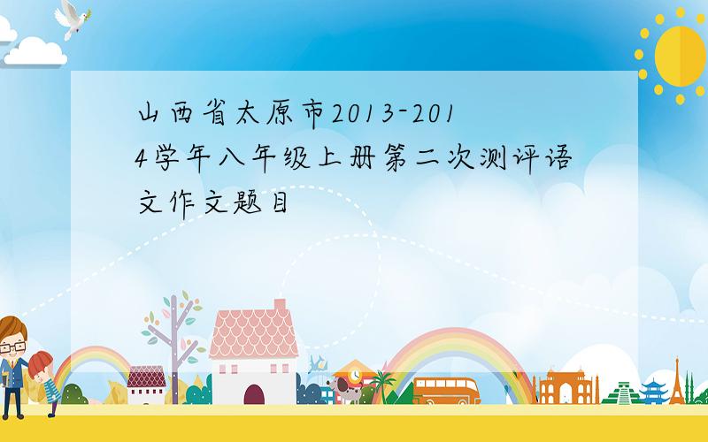 山西省太原市2013-2014学年八年级上册第二次测评语文作文题目