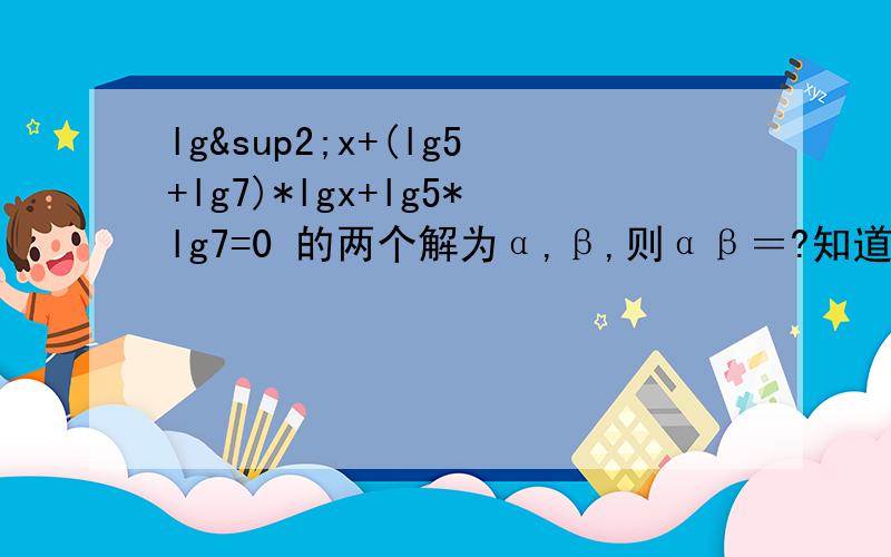 lg²x+(lg5+lg7)*lgx+lg5*lg7=0 的两个解为α,β,则αβ＝?知道是用韦达定理,但是不知道怎么化简．大哥大姐们谢谢了．