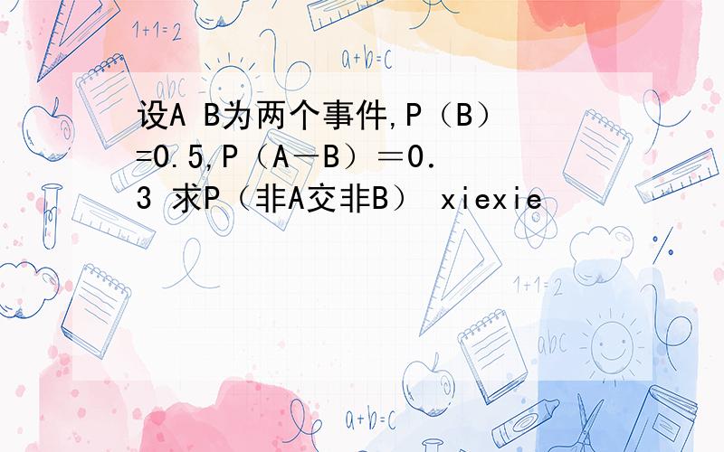 设A B为两个事件,P（B）=0.5,P（A－B）＝0．3 求P（非A交非B） xiexie