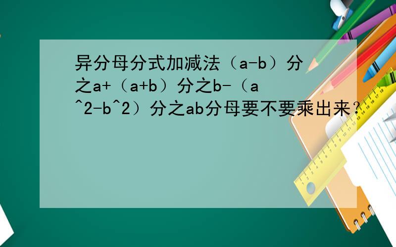 异分母分式加减法（a-b）分之a+（a+b）分之b-（a^2-b^2）分之ab分母要不要乘出来？