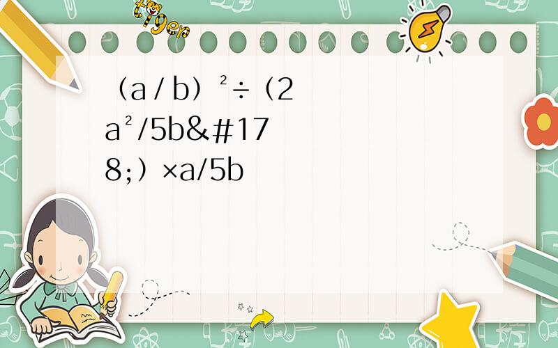 （a／b）²÷（2a²/5b²）×a/5b