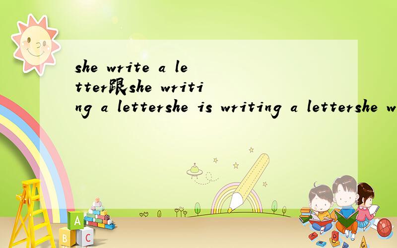 she write a letter跟she writing a lettershe is writing a lettershe was a alettershe wrote a letter区别是区别