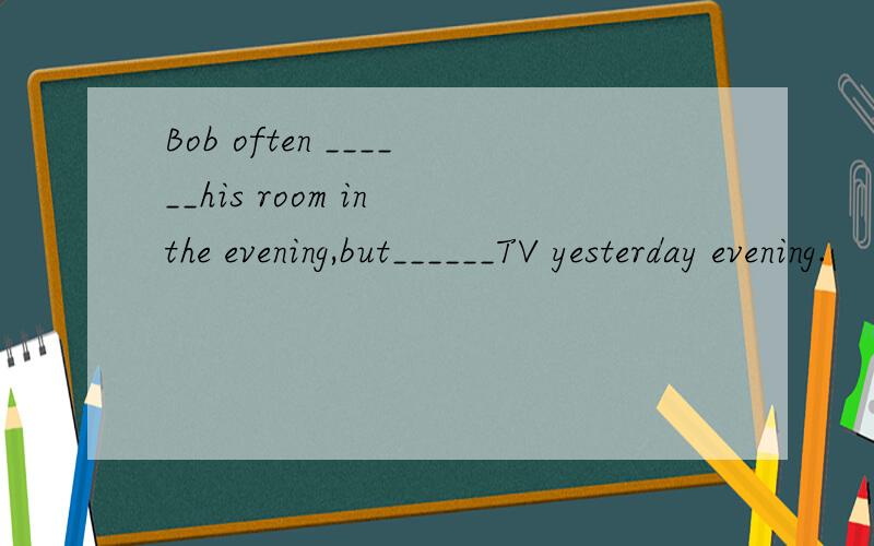 Bob often ______his room in the evening,but______TV yesterday evening.