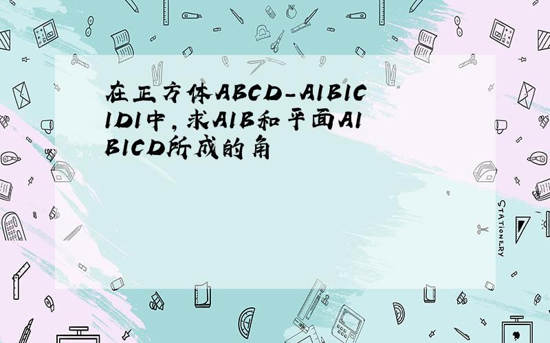 在正方体ABCD-A1B1C1D1中,求A1B和平面A1B1CD所成的角