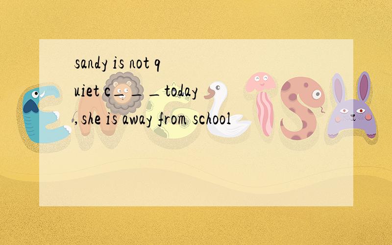 sandy is not quiet c___today,she is away from school