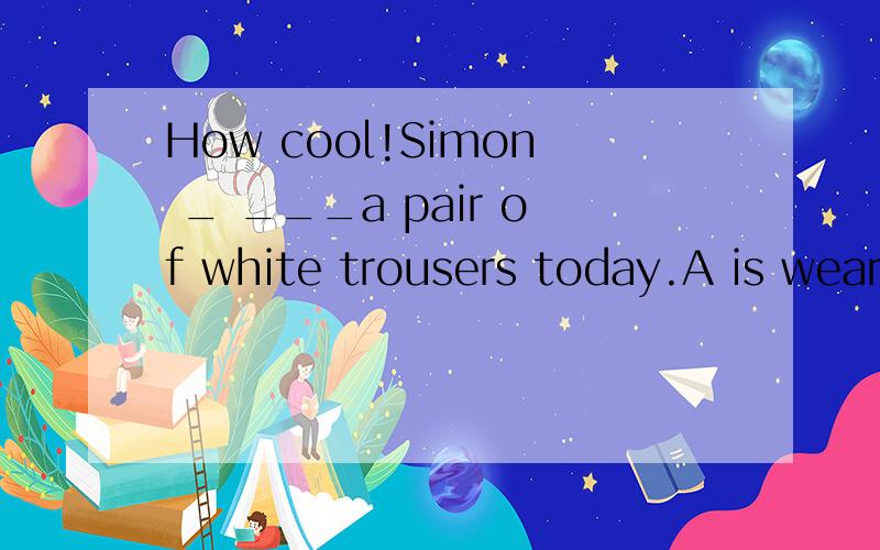 How cool!Simon _ ___a pair of white trousers today.A is wearing B wears C is dressing D isputting onD答案一半在上面一半在下面