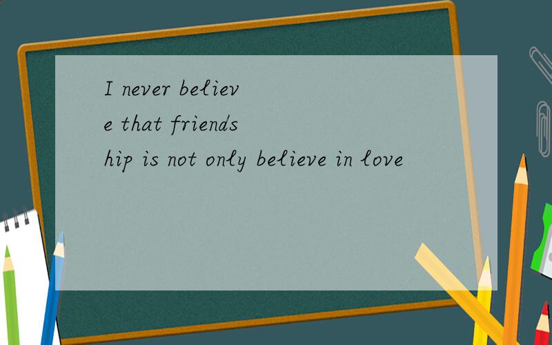 I never believe that friendship is not only believe in love