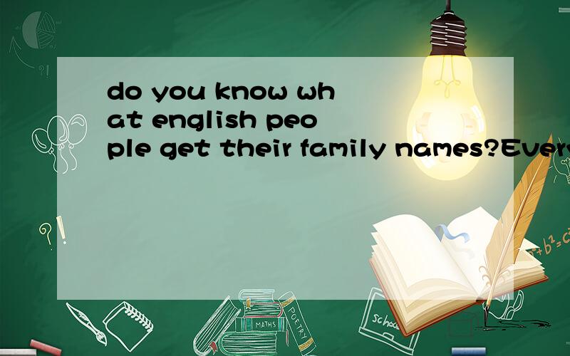 do you know what english people get their family names?Everyone has a family name.but what does it mean?from what do family names come?first,some family names come from the place of their homes.if a man lives on or near a hill,his family name may be