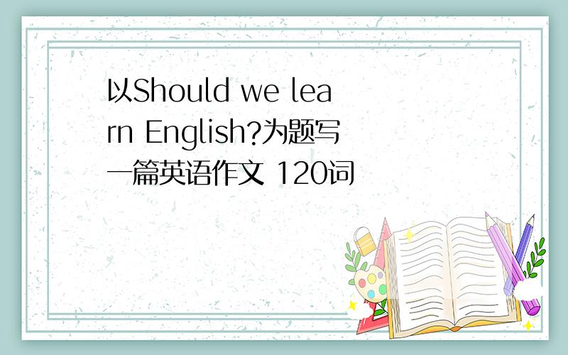 以Should we learn English?为题写一篇英语作文 120词