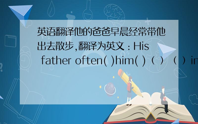 英语翻译他的爸爸早晨经常带他出去散步,翻译为英文：His father often( )him( )（ ）（ ）in the morning