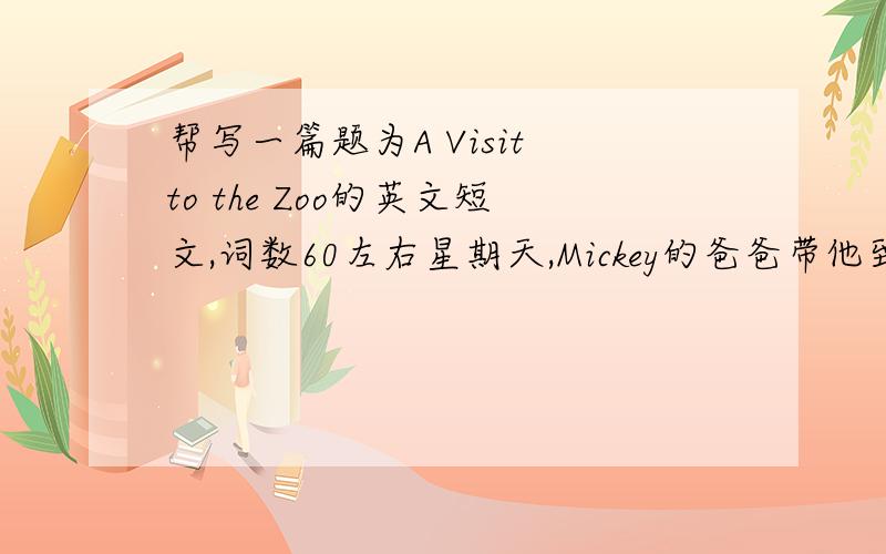 帮写一篇题为A Visit to the Zoo的英文短文,词数60左右星期天,Mickey的爸爸带他到动物园去玩.在那里,他看到了许多动物,其中有他非常喜欢的大象、猴子、狮子、马,还有孔雀、鹦鹉.他很高兴,但看