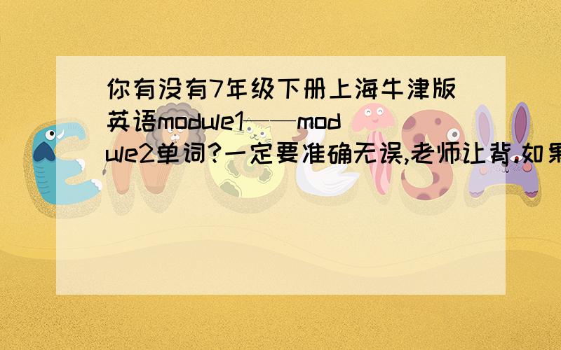 你有没有7年级下册上海牛津版英语module1——module2单词?一定要准确无误,老师让背.如果有,一定采纳