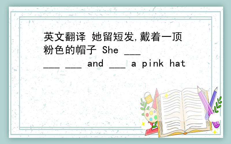 英文翻译 她留短发,戴着一顶粉色的帽子 She ___ ___ ___ and ___ a pink hat