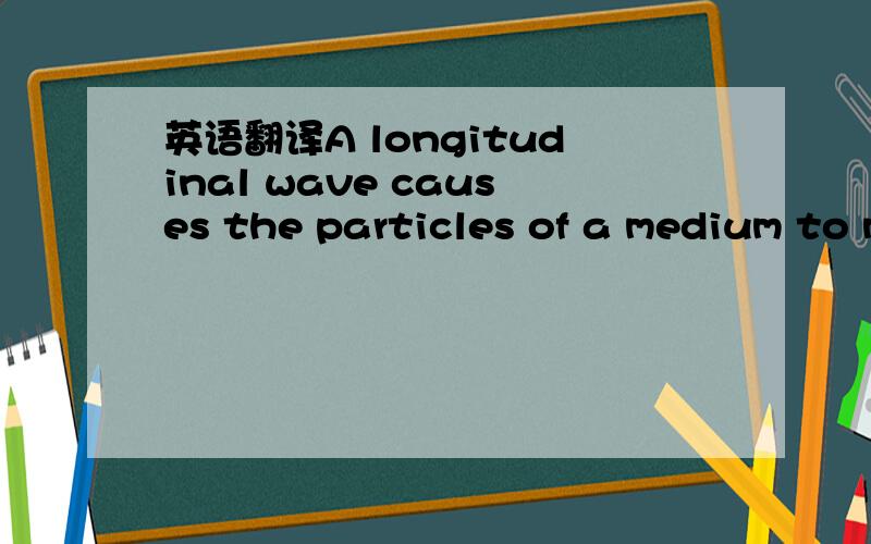 英语翻译A longitudinal wave causes the particles of a medium to move parallel to the direction of the wave.Figure 15-2b shows a longitudinal wave .Note that the motion of the spring is parallel to the direction in which the wave is moving .Thus t